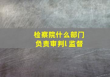 检察院什么部门负责审判l 监督